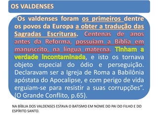 “
, e isto os tornava
objeto especial do ódio e perseguição.
Declaravam ser a Igreja de Roma a Babilônia
apóstata do Apocalipse, e com perigo de vida
erguiam-se para resistir a suas corrupções”.
(O Grande Conflito, p.65).
NA BÍBLIA DOS VALDENSES ESTAVA O BATISMO EM NOME DO PAI DO FILHO E DO
ESPÍRITO SANTO.
 
