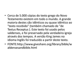 • Cerca de 5.000 cópias do texto grego do Novo
Testamento existem em todo o mundo. A grande
maioria destes são idênticos ou quase idêntico ao
"texto recebido" (também chamado de "de
Textus Receptus ). Este texto foi usado pelos
valdenses, e foi preservado pela verdadeira igreja
através dos tempos. A versão King James no
idioma Inglês foi traduzido a partir deste texto.
• FONTE:http://www.giveshare.org/library/bible/w
aldensesandbible.html
 