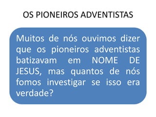 OS PIONEIROS ADVENTISTAS
Muitos de nós ouvimos dizer
que os pioneiros adventistas
batizavam em NOME DE
JESUS, mas quantos de nós
fomos investigar se isso era
verdade?
 