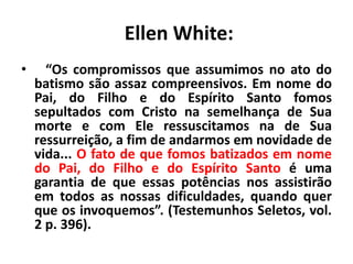 Ellen White:
• “Os compromissos que assumimos no ato do
batismo são assaz compreensivos. Em nome do
Pai, do Filho e do Espírito Santo fomos
sepultados com Cristo na semelhança de Sua
morte e com Ele ressuscitamos na de Sua
ressurreição, a fim de andarmos em novidade de
vida... O fato de que fomos batizados em nome
do Pai, do Filho e do Espírito Santo é uma
garantia de que essas potências nos assistirão
em todos as nossas dificuldades, quando quer
que os invoquemos”. (Testemunhos Seletos, vol.
2 p. 396).
 