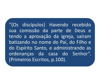“{Os discípulos} Havendo recebido
sua comissão da parte de Deus e
tendo a aprovação da igreja, saíram
batizando no nome do Pai, do Filho e
do Espírito Santo, e administrando as
ordenanças da casa do Senhor”.
(Primeiros Escritos, p.100).
 
