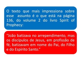 O texto que mais impressiona sobre
esse assunto é o que está na página
136, do volume 2 do livro Spirit of
Prophecy:
“João batizava no arrependimento, mas
os discípulos de Jesus, em profissão de
fé, batizavam em nome do Pai, do Filho
e do Espírito Santo.”
 