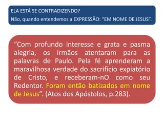 ELA ESTÁ SE CONTRADIZENDO?
Não, quando entendemos a EXPRESSÃO: “EM NOME DE JESUS”.
“Com profundo interesse e grata e pasma
alegria, os irmãos atentaram para as
palavras de Paulo. Pela fé aprenderam a
maravilhosa verdade do sacrifício expiatório
de Cristo, e receberam-nO como seu
Redentor. Foram então batizados em nome
de Jesus”. (Atos dos Apóstolos, p.283).
 