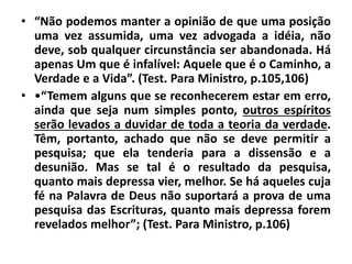 • “Não podemos manter a opinião de que uma posição
uma vez assumida, uma vez advogada a idéia, não
deve, sob qualquer circunstância ser abandonada. Há
apenas Um que é infalível: Aquele que é o Caminho, a
Verdade e a Vida”. (Test. Para Ministro, p.105,106)
• •“Temem alguns que se reconhecerem estar em erro,
ainda que seja num simples ponto, outros espíritos
serão levados a duvidar de toda a teoria da verdade.
Têm, portanto, achado que não se deve permitir a
pesquisa; que ela tenderia para a dissensão e a
desunião. Mas se tal é o resultado da pesquisa,
quanto mais depressa vier, melhor. Se há aqueles cuja
fé na Palavra de Deus não suportará a prova de uma
pesquisa das Escrituras, quanto mais depressa forem
revelados melhor”; (Test. Para Ministro, p.106)
 
