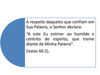 A respeito daqueles que confiam em
Sua Palavra, o Senhor declara:
“A este Eu estimo: ao humilde e
contrito de espírito, que treme
diante da Minha Palavra”.
(Isaías 66:2).
 