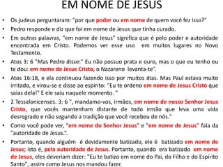 EM NOME DE JESUS
• Os judeus perguntaram: "por que poder ou em nome de quem você fez isso?"
• Pedro responde e diz que foi em nome de Jesus que tinha curado.
• Em outras palavras, "em nome de Jesus" significa que é pelo poder e autoridade
encontrada em Cristo. Podemos ver esse uso em muitos lugares no Novo
Testamento.
• Atos 3: 6 "Mas Pedro disse:" Eu não possuo prata e ouro, mas o que eu tenho eu
te dou: em nome de Jesus Cristo, o Nazareno levanta-te”.
• Atos 16:18, e ela continuou fazendo isso por muitos dias. Mas Paul estava muito
irritado, e virou-se e disse ao espírito: "Eu te ordeno em nome de Jesus Cristo que
saias dela!" E ele saiu naquele momento. "
• 2 Tessalonicenses. 3: 6 ", mandamo-vos, irmãos, em nome de nosso Senhor Jesus
Cristo, que vocês mantenham distante de todo irmão que leva uma vida
desregrado e não segundo a tradição que você recebeu de nós."
• Como você pode ver, "em nome do Senhor Jesus" e "em nome de Jesus" fala da
"autoridade de Jesus.“.
• Portanto, quando alguém é devidamente batizado, ele é batizado em nome de
Jesus; isto é, pela autoridade de Jesus. Portanto, quando era batizado em nome
de Jesus, eles deveriam dizer: "Eu te batizo em nome do Pai, do Filho e do Espírito
Santo", assim como Jesus nos mandou fazer.
 