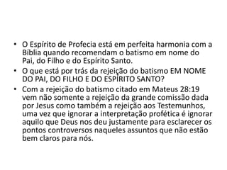 • O Espírito de Profecia está em perfeita harmonia com a
Bíblia quando recomendam o batismo em nome do
Pai, do Filho e do Espírito Santo.
• O que está por trás da rejeição do batismo EM NOME
DO PAI, DO FILHO E DO ESPÍRITO SANTO?
• Com a rejeição do batismo citado em Mateus 28:19
vem não somente a rejeição da grande comissão dada
por Jesus como também a rejeição aos Testemunhos,
uma vez que ignorar a interpretação profética é ignorar
aquilo que Deus nos deu justamente para esclarecer os
pontos controversos naqueles assuntos que não estão
bem claros para nós.
 