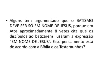 • Alguns tem argumentado que o BATISMO
DEVE SER SÓ EM NOME DE JESUS, porque em
Atos aproximadamente 8 vezes cita que os
discípulos ao batizarem usaram a expressão
“EM NOME DE JESUS”. Esse pensamento está
de acordo com a Bíblia e os Testemunhos?
 