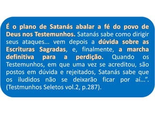 Satanás sabe como dirigir
seus ataques... vem depois a
, e, finalmente,
Quando os
Testemunhos, em que uma vez se acreditou, são
postos em dúvida e rejeitados, Satanás sabe que
os iludidos não se deixarão ficar por aí...”.
(Testmunhos Seletos vol.2, p.287).
 