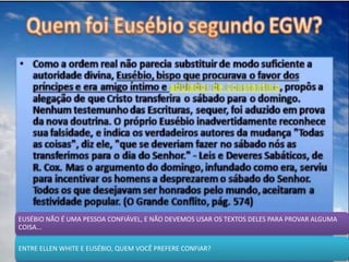 EUSÉBIO NÃO É UMA PESSOA CONFIÁVEL, E NÃO DEVEMOS USAR OS TEXTOS DELES PARA PROVAR ALGUMA
COISA...
ENTRE ELLEN WHITE E EUSÉBIO, QUEM VOCÊ PREFERE CONFIAR?
 