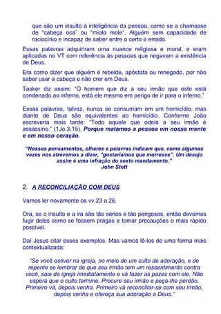 que são um insulto à inteligência da pessoa, como se a chamasse
   de “cabeça oca” ou “miolo mole”. Alguém sem capacidade de
   raciocínio e incapaz de saber entre o certo e errado.
Essas palavras adquiriram uma nuance religiosa e moral, e eram
aplicadas no VT com referência às pessoas que negavam a existência
de Deus.
Era como dizer que alguém é rebelde, apóstata ou renegado, por não
saber usar a cabeça e não crer em Deus.
Tasker diz assim: “O homem que diz a seu irmão que este está
condenado ao inferno, está ele mesmo em perigo de ir para o inferno.”

Essas palavras, talvez, nunca se consumam em um homicídio, mas
diante de Deus são equivalentes ao homicídio. Conforme João
escreveria mais tarde: “Todo aquele que odeia a seu irmão é
assassino.” (1Jo.3:15). Porque matamos a pessoa em nossa mente
e em nosso coração.

“Nossos pensamentos, olhares e palavras indicam que, como algumas
vezes nos atrevemos a dizer, “gostaríamos que morresse”. Um desejo
            assim é uma infração do sexto mandamento.”
                             John Stott


2. A RECONCILIAÇÃO COM DEUS

Vamos ler novamente os vv.23 a 26.

Ora, se o insulto e a ira são tão sérios e tão perigosos, então devemos
fugir deles como se fossem pragas e tomar precauções o mais rápido
possível.

Daí Jesus citar esses exemplos. Mas vamos lê-los de uma forma mais
contextualizada:

   “Se você estiver na igreja, no meio de um culto de adoração, e de
  repente se lembrar de que seu irmão tem um ressentimento contra
 você, saia da igreja imediatamente e vá fazer as pazes com ele. Não
   espera que o culto termine. Procure seu irmão e peça-lhe perdão.
 Primeiro vá, depois venha. Primeiro vá reconciliar-se com seu irmão,
            depois venha e ofereça sua adoração a Deus.”
 