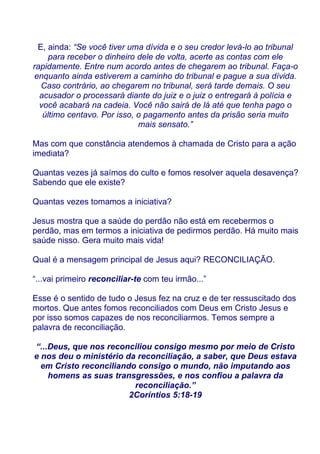 E, ainda: “Se você tiver uma dívida e o seu credor levá-lo ao tribunal
     para receber o dinheiro dele de volta, acerte as contas com ele
rapidamente. Entre num acordo antes de chegarem ao tribunal. Faça-o
enquanto ainda estiverem a caminho do tribunal e pague a sua dívida.
  Caso contrário, ao chegarem no tribunal, será tarde demais. O seu
  acusador o processará diante do juiz e o juiz o entregará à polícia e
  você acabará na cadeia. Você não sairá de lá até que tenha pago o
   último centavo. Por isso, o pagamento antes da prisão seria muito
                             mais sensato.”

Mas com que constância atendemos à chamada de Cristo para a ação
imediata?

Quantas vezes já saímos do culto e fomos resolver aquela desavença?
Sabendo que ele existe?

Quantas vezes tomamos a iniciativa?

Jesus mostra que a saúde do perdão não está em recebermos o
perdão, mas em termos a iniciativa de pedirmos perdão. Há muito mais
saúde nisso. Gera muito mais vida!

Qual é a mensagem principal de Jesus aqui? RECONCILIAÇÃO.

“...vai primeiro reconciliar-te com teu irmão...”

Esse é o sentido de tudo o Jesus fez na cruz e de ter ressuscitado dos
mortos. Que antes fomos reconciliados com Deus em Cristo Jesus e
por isso somos capazes de nos reconciliarmos. Temos sempre a
palavra de reconciliação.

“...Deus, que nos reconciliou consigo mesmo por meio de Cristo
e nos deu o ministério da reconciliação, a saber, que Deus estava
  em Cristo reconciliando consigo o mundo, não imputando aos
    homens as suas transgressões, e nos confiou a palavra da
                         reconciliação.”
                        2Coríntios 5:18-19
 
