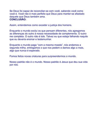 Se Deus foi capaz de reconciliar-se com você, sabendo você como
você é. Você não é mais perfeito que Deus para manter-se afastado
daquele que Deus também ama.
CONCLUSÃO:

Assim, entendemos como exceder a justiça dos homens.

Enquanto o mundo exclui os que pensam diferentes, nós agregamos
as diferenças do outro à nossa necessidade de complemento. O outro
me completa. O outro não é tolo. Talvez eu que esteja falhando naquilo
que eu deveria ensinar e testemunhar.

Enquanto o mundo paga “com a mesma moeda”, nós andamos a
segunda milha, entregamos o que nos pedem e damos algo a mais,
algo que nunca é esperado.

Fomos feitos novas criaturas para surpreendermos o mundo.

Nosso padrão não é o mundo. Nosso padrão é Jesus que deu sua vida
por nós.
 
