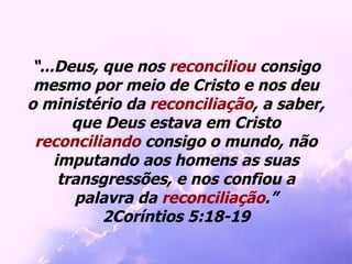 “ ...Deus, que nos  reconciliou  consigo mesmo por meio de Cristo e nos deu o ministério da  reconciliação , a saber, que Deus estava em Cristo  reconciliando  consigo o mundo, não imputando aos homens as suas transgressões, e nos confiou a palavra da  reconciliação .” 2Coríntios 5:18-19 
