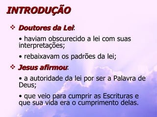INTRODUÇÃO Doutores da Lei : haviam obscurecido a lei com suas interpretações; rebaixavam os padrões da lei; Jesus afirmou : a autoridade da lei por ser a Palavra de Deus; que veio para cumprir as Escrituras e que sua vida era o cumprimento delas.  