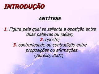 INTRODUÇÃO ANTÍTESE 1.  Figura pela qual se salienta a oposição entre duas palavras ou idéias; 2.  oposto; 3.  contrariedade ou contradição entre proposições ou afirmações. ( Aurélio, 2001 )  