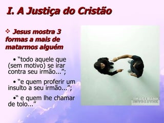 I. A Justiça do Cristão Jesus mostra 3 formas a mais de matarmos alguém “ todo aquele que (sem motivo) se irar contra seu irmão...”; “ e quem proferir um insulto a seu irmão...”; “  e quem lhe chamar de tolo...”  