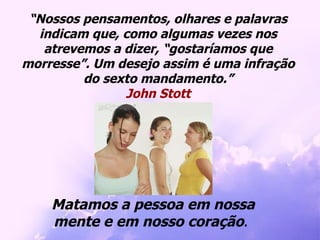 “ Nossos pensamentos, olhares e palavras indicam que, como algumas vezes nos atrevemos a dizer, “gostaríamos que morresse”. Um desejo assim é uma infração do sexto mandamento.” John Stott Matamos a pessoa em nossa mente e em nosso coração .  