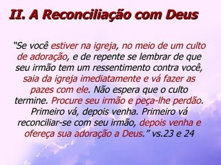 II. A Reconciliação com Deus “ Se você  estiver na igreja ,  no meio de um culto de adoração , e de repente se lembrar de que seu irmão tem um ressentimento contra você,  saia da igreja imediatamente e vá fazer as pazes com ele . Não espera que o culto termine.  Procure seu irmão e peça-lhe perdão . Primeiro vá, depois venha. Primeiro vá reconciliar-se com seu irmão,  depois venha e ofereça sua adoração a Deus .” vs.23 e 24 