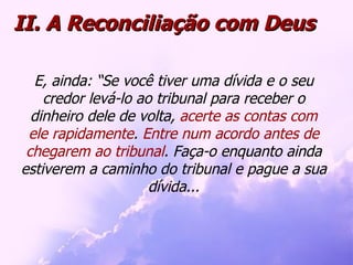 E, ainda: “Se você tiver uma dívida e o seu credor levá-lo ao tribunal para receber o dinheiro dele de volta,  acerte as contas com ele rapidamente .  Entre num acordo antes de chegarem ao tribunal . Faça-o enquanto ainda estiverem a caminho do tribunal e pague a sua dívida... II. A Reconciliação com Deus 