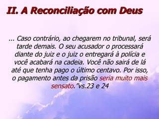 ... Caso contrário, ao chegarem no tribunal, será tarde demais. O seu acusador o processará diante do juiz e o juiz o entregará à polícia e você acabará na cadeia. Você não sairá de lá até que tenha pago o último centavo. Por isso, o pagamento antes da prisão  seria muito mais sensato .”vs.23 e 24 II. A Reconciliação com Deus 