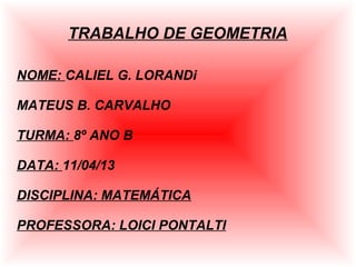 TRABALHO DE GEOMETRIA
NOME: CALIEL G. LORANDi
MATEUS B. CARVALHO
TURMA: 8º ANO B
DATA: 11/04/13
DISCIPLINA: MATEMÁTICA
PROFESSORA: LOICI PONTALTI
 