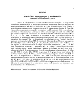 9
RESUMO
Relação K:Ca e aplicação de silício na solução nutritiva
para o cultivo hidropônico de coentro
O manejo da solução nutritiva leva em consideração as concentrações e as relações entre
os nutrientes para a obtenção de elevada produtividade e qualidade das hortaliças cultivadas em
sistemas hidropônicos. A relação adequada entre K e Ca é fundamental para tornar máxima a
absorção desses elementos, uma vez que o excesso de K pode reduzir a absorção de Ca e vice-
versa. Além dos elementos considerados essenciais, os benéficos como o silício pode estimular a
absorção de outros nutrientes, dentre eles o cálcio, aumentar a produtividade e a durabilidade
pós-colheita dos produtos. Esse trabalho teve por objetivo avaliar a influência das relações K:Ca
0,75:1,0; 1,25:1,0 e 1,5:1,0 e da aplicação de silício (0 e 56 mg L-1
) via solução nutritiva, no
crescimento, na produtividade, na marcha de absorção de nutrientes aos 7, 14, 21 e 28 dias após o
transplante das mudas (DAT), e na da qualidade pós-colheita do coentro Português ‘Pacífico’,
cultivado em sistema hidropônico NFT. O experimento foi conduzido em blocos ao acaso, em um
fatorial 3x2 (três relações K:Ca: 0,75:1,0; 1,25:1,0 e 1,50:1,0 e dois níveis de Si: 0 e 56 mg L-1
),
em esquema de parcelas subdivididas no tempo, avaliadas em quatro épocas (7, 14, 21 e 28 dias
após transplante das mudas– DAT). As relações K:Ca de 1,25:1,0 e 1,50:1,0 originaram plantas
mais vigorosas quanto à altura, massa fresca e seca da parte aérea e das raízes, área foliar e
número de folhas. O Si aumentou a massa fresca da parte aérea e das raízes e o número de folhas
aos 28 DAT. A relação K:Ca 0,75:1,0 na presença de Si proporcionou maior número de
estômatos na face abaxial da folha. A maior espessura do parênquima lacunoso foi obtida na
K:Ca 1,5:1,0. Na presença de Si, a relação K:Ca 1,5:1,0 foi a que gerou maior espessura do
parênquima paliçádico e do mesófilo. A ordem de extração tanto na parte aérea como nas raízes
foi: K > N > Ca > P > Mg > S. O acúmulo de N, P, K, Ca, Mg, S e Si pela parte aérea representou
85%, 79,9%, 89,2%, 86,4%, 77,8%, 82,3% e 58,1%, respectivamente, em relação ao total. Nos
três dias de armazenamento do coentro ocorreu menor perda de massa nos tratamentos que
receberam silício em solução nutritiva.
Palavras-chave: Coriandrum sativum L.; Hidroponia; Produção; Qualidade
 