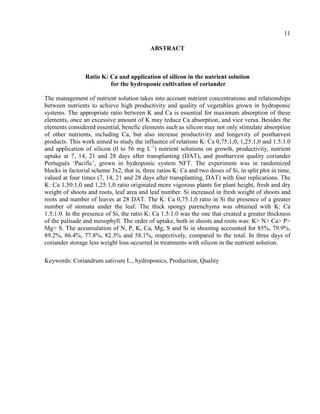 11
ABSTRACT
Ratio K: Ca and application of silicon in the nutrient solution
for the hydroponic cultivation of coriander
The management of nutrient solution takes into account nutrient concentrations and relationships
between nutrients to achieve high productivity and quality of vegetables grown in hydroponic
systems. The appropriate ratio between K and Ca is essential for maximum absorption of these
elements, once an excessive amount of K may reduce Ca absorption, and vice versa. Besides the
elements considered essential, benefic elements such as silicon may not only stimulate absorption
of other nutrients, including Ca, but also increase productivity and longevity of postharvest
products. This work aimed to study the influence of relations K: Ca 0,75:1,0; 1,25:1,0 and 1.5:1.0
and application of silicon (0 to 56 mg L-1
) nutrient solutions on growth, productivity, nutrient
uptake at 7, 14, 21 and 28 days after transplanting (DAT), and postharvest quality coriander
Português ‘Pacific’, grown in hydroponic system NFT. The experiment was in randomized
blocks in factorial scheme 3x2, that is, three ratios K: Ca and two doses of Si, in split plot in time,
valued at four times (7, 14, 21 and 28 days after transplanting, DAT) with four replications. The
K: Ca 1,50:1,0 and 1,25:1,0 ratio originated more vigorous plants for plant height, fresh and dry
weight of shoots and roots, leaf area and leaf number. Si increased in fresh weight of shoots and
roots and number of leaves at 28 DAT. The K: Ca 0,75:1,0 ratio in Si the presence of a greater
number of stomata under the leaf. The thick spongy parenchyma was obtained with K: Ca
1.5:1.0. In the presence of Si, the ratio K: Ca 1.5:1.0 was the one that created a greater thickness
of the palisade and mesophyll. The order of uptake, both in shoots and roots was: K> N> Ca> P>
Mg> S. The accumulation of N, P, K, Ca, Mg, S and Si in shooting accounted for 85%, 79.9%,
89.2%, 86.4%, 77.8%, 82.3% and 58.1%, respectively, compared to the total. In three days of
coriander storage less weight loss occurred in treatments with silicon in the nutrient solution.
Keywords: Coriandrum sativum L., hydroponics, Production, Quality
 