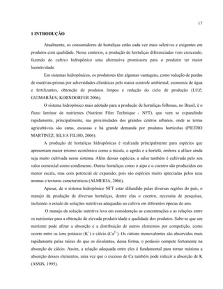17
1 INTRODUÇÃO
Atualmente, os consumidores de hortaliças estão cada vez mais seletivos e exigentes em
produtos com qualidade. Nesse contexto, a produção de hortaliças diferenciadas vem crescendo,
fazendo do cultivo hidropônico uma alternativa promissora para o produtor ter maior
lucratividade.
Em sistemas hidropônicos, os produtores têm algumas vantagens, como redução de perdas
de matérias-primas por adversidades climáticas pelo maior controle ambiental, economia de água
e fertilizantes, obtenção de produtos limpos e redução do ciclo de produção (LUZ;
GUIMARÃES; KORNDORFER 2006).
O sistema hidropônico mais adotado para a produção de hortaliças folhosas, no Brasil, é o
fluxo laminar de nutrientes (Nutrient Film Technique - NFT), que vem se expandindo
rapidamente, principalmente, nas proximidades dos grandes centros urbanos, onde as terras
agricultáveis são caras, escassas e há grande demanda por produtos hortícolas (PIETRO
MARTINEZ; SILVA FILHO, 2006).
A produção de hortaliças hidropônicas é realizada principalmente para espécies que
apresentam maior retorno econômico como a rúcula, o agrião e a hortelã, embora a alface ainda
seja muito cultivada nesse sistema. Além dessas espécies, a salsa também é cultivada pelo seu
valor comercial como condimento. Outras hortaliças como o aipo e o coentro são produzidos em
menor escala, mas com potencial de expansão, pois são espécies muito apreciadas pelos seus
aromas e texturas característicos (ALMEIDA, 2006).
Apesar, de o sistema hidropônico NFT estar difundido pelas diversas regiões do país, o
manejo da produção de diversas hortaliças, dentre elas o coentro, necessita de pesquisas,
incluindo o estudo de soluções nutritivas adequadas ao cultivo em diferentes épocas do ano.
O manejo da solução nutritiva leva em consideração as concentrações e as relações entre
os nutrientes para a obtenção de elevada produtividade e qualidade dos produtos. Sabe-se que um
nutriente pode afetar a absorção e a distribuição de outros elementos por competição, como
ocorre entre os íons potássio (K+
) e cálcio (Ca2+
). Os cátions monovalentes são absorvidos mais
rapidamente pelas raízes do que os divalentes, dessa forma, o potássio compete fortemente na
absorção de cálcio. Assim, a relação adequada entre eles é fundamental para tornar máxima a
absorção desses elementos, uma vez que o excesso de Ca também pode reduzir a absorção de K
(ASSIS, 1995).
 