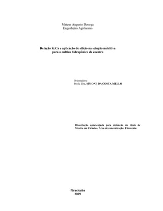 Mateus Augusto Donegá
Engenheiro Agrônomo
Relação K:Ca e aplicação de silício na solução nutritiva
para o cultivo hidropônico de coentro
Orientadora:
Profa. Dra. SIMONE DA COSTA MELLO
Dissertação apresentada para obtenção do título de
Mestre em Ciências. Área de concentração: Fitotecnia
Piracicaba
2009
 