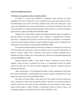 19
2 REVISÃO BIBLIOGRÁFICA
2.1 Relação entre potássio e cálcio na solução nutritiva
O potássio é o cátion mais abundante no citoplasma, sendo absorvido em grande
quantidade pelas raízes na forma de K+
, que é transportado para a parte aérea através do xilema.
Sua redistribuição ocorre através do floema, dirigindo-se dos tecidos mais velhos para os mais
novos, que normalmente são os tecidos meristemáticos ou os frutos em crescimento. Isso se deve
ao fato do potássio se encontrar predominantemente na forma solúvel, ou seja, não está ligado a
algum composto orgânico (PRADO, 2008; MEURER, 2006).
Segundo Taiz e Zeiger (2004), o potássio desempenha importante papel na regulação do
potencial osmótico das células, governando, assim, a abertura e o fechamento dos estômatos.
Além disso, é responsável pela ativação de enzimas envolvidas na respiração e na fotossíntese,
mas não faz parte de alguma estrutura ou molécula orgânica na planta, porém, é indispensável na
translocação e armazenamento de fotoassimilados (MEURER, 2006).
Esse elemento participa também da absorção de nitrogênio e da formação de moléculas de
ATP, fornecedoras de energia para a síntese de proteínas e para os processos fotossintéticos. O
potássio é descrito, muitas vezes na literatura, como sendo um elemento importante para a
qualidade dos frutos ou folhas, que é maior quando ele é fornecido em quantidade adequada para
as plantas (RODRIGUES, 2002).
Segundo Malavolta (2006), a maior parte do cálcio é absorvida de forma passiva,
seguindo o fluxo de massa. A absorção ativa ocorre se a concentração de cálcio em solução
nutritiva for menor que a do interior da planta, obrigando-a a absorver o nutriente contra um
gradiente eletroquímico.
Após a sua absorção, o Ca é transportado até atingir o xilema, seguindo para a parte aérea
pela corrente transpiratória. A redistribuição desse nutriente na planta praticamente não ocorre
porque ele é pouco móvel no floema (PRADO, 2008).
De acordo com Prado (2008), a maior parte do Ca está contida na forma de pectatos de
cálcio, constituindo a lamela média das paredes celulares. Além disso, esse elemento também se
encontra na forma de sais cálcicos de baixa solubilidade, tais como carbonato, sulfato, fosfato,
silicato, citrato, malato e oxalato. Portanto, a concentração de cálcio no floema é baixa e sua
mobilidade na planta é restrita (MALAVOLTA; VITTI; OLIVEIRA, 1997).
 