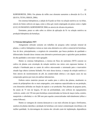 23
KORNDORFER, 2006). Em plantas de milho esse elemento aumentou a absorção de Ca e K
(KAYA; TUNA; HIGGS, 2006).
Em sistemas hidropônicos, a adição de Si pode ser feita via solução nutritiva ou via foliar,
através de fontes solúveis em água, como a sílica gel, muito empregada em países como o Japão
(LUZ; GUIMARÃES; KORNDORFER 2006) ou através de silicatos de potássio.
Entretanto, pouco se sabe sobre os efeitos da aplicação de Si via solução nutritiva na
produção hidropônica de hortaliças.
2.3 Sistema hidropônico NFT
Antigamente utilizado somente em trabalhos de pesquisa sobre nutrição mineral de
plantas, o cultivo hidropônico tornou-se mais uma alternativa no cultivo comercial de hortaliças.
Isso de deve, principalmente, a exigência do consumidor, que busca produtos de qualidade e
diferenciados fazendo desse sistema uma alternativa promissora para o agricultor gerar produtos
de alta qualidade e com maior valor agregado.
Dentre os sistemas hidropônicos, a técnica do fluxo de nutrientes (NFT) consiste no
cultivo de plantas com circulação da solução nutritiva nas raízes com espessura laminar. A
solução é bombeada para os canais de cultivo atravessando e retornando para o reservatório
situado logo abaixo (sistema fechado). Por meio dessa técnica, o manejo da solução nutritiva é
feito através do monitoramento do pH, da condutividade elétrica e em alguns casos da sua
composição química por meio de análises laboratoriais.
Embora outros materiais possam ser usados para o cultivo das plantas, atualmente os
canais de polipropileno são os mais empregados, com empresas especializadas na sua produção,
com dimensões definidas em função da espécie a ser produzida. Para plantas de pequeno porte,
há canais de 75 mm de largura, 45 mm de profundidade, com orifícios de espaçamentos
variáveis, sendo o de 150 mm para hortaliças comercializadas na forma de maços (salsa, coentro,
manjericão e cebolinha) e o de 200 mm para aquelas comercializadas individualmente (alface e
outras folhosas).
Dentre as vantagens do sistema destacam-se o uso mais eficiente de água e fertilizantes,
ausência de plantas daninhas e produção de hortaliças com menor contaminação microbiana e de
melhor qualidade. As desvantagens do sistema são: elevado custo de implantação, dependência
 
