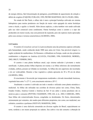 24
de energia elétrica, fácil disseminação de patógenos, possibilidade de aquecimento da solução e
déficit de oxigênio (FAQUIM; FURLANI, 1999; PIETRO MARTINEZ; SILVA FILHO, 2006).
No estado de São Paulo, a alface não é mais a principal hortaliça cultivada em sistema
hidropônico para muitos produtores em função do maior valor agregado de outras hortaliças
como a rúcula, o agrião e a hortelã. Além dessas espécies, a salsa também vem sendo cultivada
pelo seu valor comercial como condimento. Outras hortaliças como o coentro e o aipo são
produzidos em menor escala, mas com potencial de expansão, pois são espécies muito apreciadas
pelos seus aromas e texturas característicos (ALMEIDA, 2006).
2.4 Coentro
O coentro (Coriandrum sativum L) é provavelmente uma das primeiras espécies utilizadas
pela humanidade, sendo conhecido desde 5000 anos antes de Cristo. Sua provável origem é a
região ocidental do mediterrâneo. Os Romanos o difundiram na Europa, sendo um dos primeiros
condimentos a chegarem na América (LUAYZA; PALOMO, 1996; RAMADAN; MORSEL,
2002; OKUT; YIDIRIM, 2005).
O coentro é uma planta herbácea anual, cujo sistema radicular é pivotante e muito
ramificado. A planta produz folhas dispostas em rosetas e as folhas inferiores são normalmente
ovaladas, embora, possam ser lobadas ou recortadas. As folhas dos nós superiores são recortadas
e de cor verde-pálido. Durante a fase vegetativa a planta apresenta de 30 a 50 cm de altura
(ALMEIDA, 2006).
O crescimento é favorecido por temperaturas moderadas e elevada intensidade luminosa,
vegetando bem entre 7 e 27° C, com crescimento máximo a 20° C.
Atualmente o coentro é cultivado em todo o mundo e utilizado como planta aromática e
medicinal. As folhas são utilizadas nas cozinhas de diversos países tais como, China, Índia,
Estados Unidos, América Central e América do Sul. O seu sabor e aroma peculiares são os
atrativos para o consumo (POTTER; FAGERSON, 1990; GIL et al., 2002; CARRUBA, 2009).
Suas folhas são comercializadas frescas, congeladas ou desidratadas. Os frutos, denominados
erroneamente por sementes, são usados para diferentes propósitos, tais como, uso medicinal, uso
culinário, cosmético e perfumes (NEFFATI; MARZOUK, 2008).
O coentro é uma olerícola consumida em diversas regiões do Brasil, especialmente no
norte, nordeste e em menor proporção no sudeste. Seu cultivo visa não somente a obtenção de
 