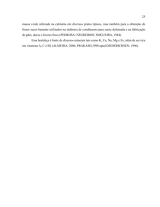 25
massa verde utilizada na culinária em diversos pratos típicos, mas também para a obtenção de
frutos secos bastante utilizados na indústria de condimento para carne defumada e na fabricação
de pães, doces e licores finos (PEDROSA; NEGREIROS; NOGUEIRA, 1984).
Essa hortaliça é fonte de diversos minerais tais como K, Ca, Na, Mg e Fe, além de ser rica
em vitamina A, C e B2 (ALMEIDA, 2006; PRAKASH,1990 apud DIEDERICHSEN, 1996).
 