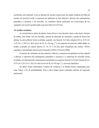 33
recobertas com lamínula. Com as lâminas de secções transversais da região mediana da folha de
coentro foi possível medir a espessura da epiderme na face adaxial e abaxial, dos parênquimas
paliçádico e lacunoso e do mesofilo. As medições foram realizadas em microscópio de luz
equipado com ocular quadriculada com área foliar de 0,78 mm.
3.9 Análise estatística
As características altura de planta, massa fresca e seca da parte aérea e das raízes, número
de folhas, área foliar, teor de clorofila, marcha de absorção de nutrientes e perda de massa das
plantas na pós-colheita foram avaliadas segundo um fatorial 3x2 (três relações K:Ca: 0,75:1,0;
1,25:1,0 e 1,50:1,0 e dois níveis de Si: 0 e 56 mg L-1
), em esquema de parcelas subdivididas no
tempo, avaliadas em quatro épocas (7, 14, 21 e 28 dias após transplante das mudas– DAT),
seguindo a metodologia descrita por Fernandes (1992) e Ferreira (2000).
O número de estômatos na face adaxial e abaxial, a espessura da epiderme na face adaxial
e abaxial, a espessura dos parênquima paliçádico e lacunoso e a espessura do mesofilo foram
avaliados em delineamento inteiramente casualizado no esquema fatorial 3x2 (três relações K:Ca:
0,75:1,0; 1,25:1,0 e 1,50:1,0 e dois níveis de Si: 0 e 56 mg L-1
), com três repetições.
Os dados foram submetidos à análise de variância e as médias foram comparadas pelo
teste Tukey a 5% de probabilidade. Para o fator tempo foram realizadas análises de regressão
polinomial.
 