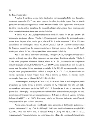 36
4.2 Dados biométricos
A análise de variância acusou efeito significativo entre as relações K:Ca e os dias após o
transplante das mudas (DAT) para altura, número de folhas, área foliar, massa fresca e seca da
parte aérea e das raízes das plantas de coentro. Ocorreu também efeito significativo entre as doses
de silício e os dias após o transplante das mudas (DAT) para altura, massa fresca e seca da parte
aérea, massa fresca das raízes raízes e número de folhas.
A relação K:Ca 1,50:1,0 proporcionou maior altura das plantas aos 14, 21 e 28 DAT em
comparação as demais relações (Tabela 3). Comportamento semelhante foi encontrado para a
massa fresca da parte aérea, sendo que a relação K:Ca 1,50:1,0 aumentou 32,9% e 12% essa
característica em comparação à relação K:Ca 0,75:1,0 aos 21 e 28 DAT, respectivamente (Tabela
4). Já para a massa fresca das raízes somente houve diferença entre as relações aos 28 DAT,
sendo que a relação K:Ca 1,25:1,0 proporcionou o maior valor (Tabela 5).
Aos 21 dias após o transplante das mudas, a relação K:Ca 1,5:1,0 apresentou resultado
superior as demais para a área foliar, massa seca da parte aérea e do sistema radicular (Tabelas 6,
7 e 8), sendo que para o número de folhas a relação K:Ca 1,50:1,0 foi superior em comparação
somente à relação K:Ca 1,25:1,0 (Tabela 9). Aos 28 DAT, essas características, com exceção da
massa seca das raízes, foram superiores na relação K:Ca 1,25:1,0 em comparação à menor
relação, sendo que para essa última variável as relações K:Ca 1,25:1,0 e 1,5:1,0 resultaram em
valores superiores à menor relação K:Ca. Para o número de folhas, os maiores valores
encontrados foram para as relações K:Ca 0,75:1,0 e 1,5:1,0.
De maneira geral, as relações K:Ca de 1,25:1,0 e 1,50:1,0 foram as mais adequadas para o
crescimento da planta, porque o coentro é exigente em K, evidenciado pelo alto teor médio
encontrado na parte aérea, que foi de 56,93 g kg-1
. A demanda por K para o crescimento das
plantas é de 10 a 60 g kg-1
e a redução na sua disponibilidade pode diminuir a produção. Por isso,
as soluções nutritivas revelam elevadas concentrações de K para o cultivo de algumas hortaliças
folhosas (GARLET et al., 2007). Entretanto, não há na literatura indicações específicas de
soluções nutritivas para a cultura do coentro.
Assim sendo, levando em consideração maior economia de fertilizantes potássicos, é
possível recomendar 225 mg L-1
de K e 180 mg L-1
de Ca para o cultivo do coentro (relação K:Ca
1,25:1,0), sendo que nesse caso, as relações K:Mg e Ca:Mg são de 3,75:1,0 e 3,0:1,0,
respectivamente. Tais características são importantes, pois o K e o Ca competem fortemente com
 
