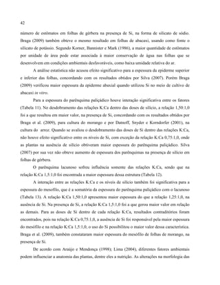 42
número de estômatos em folhas de gérbera na presença de Si, na forma de silicato de sódio.
Braga (2009) também obteve o mesmo resultado em folhas de abacaxi, usando como fonte o
silicato de potássio. Segundo Korner, Bannister e Mark (1986), a maior quantidade de estômatos
por unidade de área pode estar associada à maior conservação de água nas folhas que se
desenvolvem em condições ambientais desfavoráveis, como baixa umidade relativa do ar.
A análise estatística não acusou efeito significativo para a espessura da epiderme superior
e inferior das folhas, concordando com os resultados obtidos por Silva (2007). Porém Braga
(2009) verificou maior espessura da epiderme abaxial quando utilizou Si no meio de cultivo de
abacaxi in vitro.
Para a espessura do parênquima paliçádico houve interação significativa entre os fatores
(Tabela 11). No desdobramento das relações K:Ca dentro das doses de silício, a relação 1,50:1,0
foi a que resultou em maior valor, na presença de Si, concordando com os resultados obtidos por
Braga et al. (2009), para cultura do morango e por Datnoff, Snyder e Korndorfer (2001), na
cultura do arroz. Quando se avaliou o desdobramento das doses de Si dentro das relações K:Ca,
não houve efeito significativo entre os níveis de Si, com exceção da relação K:Ca 0,75:1,0, onde
as plantas na ausência de silício obtiveram maior espessura do parênquima paliçádico. Silva
(2007) por sua vez não obteve aumento de espessura dos parênquimas na presença de silício em
folhas de gérbera.
O parênquima lacunoso sofreu influência somente das relações K:Ca, sendo que na
relação K:Ca 1,5:1,0 foi encontrada a maior espessura dessa estrutura (Tabela 12).
A interação entre as relações K:Ca e os níveis de silício também foi significativa para a
espessura do mesofilo, que é a somatória da espessura do parênquima paliçádico com o lacunoso
(Tabela 13). A relação K:Ca 1,50:1,0 apresentou maior espessura do que a relação 1,25:1,0, na
ausência de Si. Na presença de Si, a relação K:Ca 1,5:1,0 foi a que gerou maior valor em relação
as demais. Para as doses de Si dentro de cada relação K:Ca, resultados contraditórios foram
encontrados, pois na relação K:Ca 0,75:1,0, a ausência de Si foi responsável pela maior espessura
do mesófilo e na relação K:Ca 1,5:1,0, o uso do Si possibilitou o maior valor dessa característica.
Braga et al. (2009), também constataram maior espessura do mesófilo de folhas de morango, na
presença de Si.
De acordo com Araújo e Mendonça (1998); Lima (2004), diferentes fatores ambientais
podem influenciar a anatomia das plantas, dentre eles a nutrição. As alterações na morfologia das
 