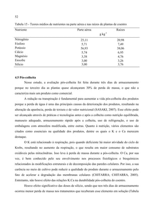 52
Tabela 15 - Teores médios de nutrientes na parte aérea e nas raízes de plantas de coentro
Nutriente Parte aérea Raízes
g kg-1
Nitrogênio 25,11 20,98
Fósforo 5,71 7,49
Potássio 56,93 38,06
Cálcio 5,74 6,95
Magnésio 3,38 4,76
Enxofre 3,00 3,26
Silício 3,00 3,76
4.5 Pós-colheita
Nesse estudo, a avaliação pós-colheita foi feita durante três dias de armazenamento
porque no terceiro dia as plantas quase alcançaram 30% de perda de massa, o que não a
caracteriza mais um produto como comercial.
A redução na transpiração é fundamental para aumentar a vida pós-colheita dos produtos
porque a perda de água é uma das principais causas da deterioração dos produtos, resultando na
alteração da aparência, perda de textura e de valor nutricional (SASAKI, 2007). Esse efeito pode
ser alcançado através de práticas e tecnologias antes e após a colheita como nutrição equilibrada,
manuseio adequado, armazenamento rápido após a colheita, uso de refrigeração, o uso de
embalagens com atmosfera modificada, entre outras. Quanto à nutrição, vários elementos são
citados como essenciais na qualidade dos produtos, dentre os quais o K e o Ca merecem
destaque.
O K está relacionado à respiração, pois quando deficiente há maior atividade do ciclo de
Krebs, resultando no aumento da respiração, o que resulta em maior consumo de substratos
oxidáveis pelas mitocôndrias. Isso leva à perda de massa durante a pós-colheita. O Ca, por sua
vez, é bem conhecido pelo seu envolvimento nos processos fisiológicos e bioquímicos
relacionados às modificações estruturais e de decomposição das paredes celulares. Por isso, a sua
carência no meio de cultivo pode reduzir a qualidade do produto durante o armazenamento pelo
fato de acelerar a degradação das membranas celulares (CHITARRA; CHITARRA, 2005).
Entretanto, não houve efeito das relações K:Ca na durabilidade pós-colheita do coentro.
Houve efeito significativo das doses de silício, sendo que nos três dias de armazenamento
ocorreu menor perda de massa nos tratamentos que receberam esse elemento em solução (Tabela
 