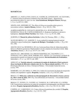 57
REFERÊNCIAS
ABBADE, L.C.; PAIVA, P.D.O.; PAIVA, R.; CASTRO, M.; CENTOFANTE, A.R. OLIVEIRA,
C. Anatomia foliar de ipê-branco (Tabebuia róseo alba (Ridl.) Sand.) – Bignoniaceae,
proveniente do cultivo ex vitro e in vitro. Acta Scientiarum. Biological Sciences, Maringá,
v. 31, n. 3, p.307-311, 2009.
ADATIA, M.H.; BESFORD, R.T. The effects of silicon on cucumber plants grown in
recirculation solution. Annals of Botany, Oxford, v. 58, p. 343-351, 1986.
ALBINO-GARDUÑO, R.; ZAVALETA-MANCERA, H.A.; RUIZ-POSADAS, L.M.;
SANDOVAL-VILLA, M.; CASTILLO-MORALES, A. Response of gerbera to calcium in
hydroponics. Journal of Plant Nutrition, New York, v. 31, n. 1, p. 91-101, 2008.
ALMEIDA, D. Manual de culturas hortículas. Lisboa: Ed. Presença, 2006. v. 1, 346 p.
ALVES DE BRITO, C.J.F.; ALQUINI, Y. A new method for staining botanical material
embedded in glycol methacrylate. Arquivos de Biologia e Tecnologia, Curitiba, v. 39, p. 949-
951, 1996.
ARAÚJO, M.G.P. de; MENDONÇA, M.S. de. Escleromorfismo foliar de Aldina heterophylla
Spruce ex Benth (Leguminosae: Papilionoideae) em três campinas da Amazônia Central. Acta
Amazônica, Manaus, v. 28, n. 4, p. 353-371, nov. 1998.
ARAÚJO, R.C.; BRUCKNER, C.H.; PRIETO MARTINEZ, H.E.; SALOMÃO, L.C.C.;
VENEGAS, V.H.A.; DIAS, J.M.M.; PEREIRA, W.E.; SOUZA, J.A. Crescimento e produção do
maracujazeiro-amarelo em resposta à nutrição potássica. Revista Brasileira de Fruticultura,
Jaboticabal, v. 27, n. 1, p. 128-131, abr. 2005.
ASSIS, R.P. de. Nutrição mineral e crescimento de mudas de dendezeiro (Elaeis guinensis
Jacq.) em função de diferentes relações entre K, Ca e Mg na solução nutritiva. 1995. 41 p.
Dissertação (Mestrado em Solos e Nutrição de Plantas) – Universidade Federal de Lavras,
Lavras, 1995.
BARREIRO, A.P.; ZUCARELI, V.; ONO, E.O. Análise de crescimento de plantas de manjericão
tratadas com reguladores vegetais. Bragantia, Campinas, v. 65, n. 4, p. 563-567, 2006.
BRAGA, F.T. Silício, luz e substrato na micropropagação de abacaxizeiro [Ananas comosus
(L.) Merr ‘Gome de Mel]. 2009. 95 p. Tese (Doutorado em Fitotecnia) – Universidade Federal
de Lavras, Lavras, 2009.
BRAGA, F.T.; NUNES, C.F.; FAVERO, A.C. PASQUAL, M.; CARVALHO, J.G. CASTRO,
E.M. Características anatômicas de mudas de morangueiro micropopagadas com diferentes fontes
de silício. Pesquisa Agropecuária Brasileira, Brasília, v. 44, n. 2, p. 128-132, fev. 2009.
CAMPOS, A.C.; LABOURIAU, L.G. Corpos silicosos de gramíneas dos cerrados II. Pesquisa
Agropecuária Brasileira, Brasília, v. 4, p. 143-151, 1969.
 