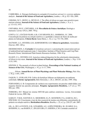 58
CARRUBBA, A. Nitrogen fertilisation in coriander (Coriandrum sativum L.): a review andmeta-
analysis . Journal of the Science of Food and Agriculture, London, v. 89, p. 921–926, 2009.
CHEONG, W.Y.; HEITZ, A.; DEVILLE, J. The effect of silicon on sugar cane growth in pure
nutrient solution. Journal of the Science of Food and Agriculture, London, v. 4, n. 1,
p. 113-115, 1973.
CHITARRA, M.I.F.; CHITARRA, A.B. Pós-colheita de frutas e hortaliças: fisiologia e
manuseio. Lavras: UFLA, 2005. 795 p.
COSTA, C.C.; CECÍLIO FILHO, A.B.; CAVARIANNI, R.L.; BARBOSA, J.C. 2004.
Concentração de potássio na solução nutritiva e a qualidade e número de frutos de melão por
planta em hidroponia. Ciência Rural, Santa Maria, v. 34, n. 3, p. 731-736, 2004.
DATNOFF, L.E.; SNYDER, G.H.; KORNDORFER, G.H. Silicon in agriculture. Amsterdam:
Elsevier, 2001. 403 p.
DIEDERICHSEN, A. Coriander (Coriandrum sativum L.): promoting the conservation and use
of underutilized and neglected crops.3. Gatersleben: Institute of Plant Genetics and Crop Plant
Research; Rome: International Plant Genetic Resources Institute, 1996. 83 p.
ELLIOT, C.L.; SNYDER, G.H. Autoclave-induced digestion for the colorimetric determination
of silicon in rice straw. Journal of the Science of Food and Agriculture, London, v. 39,p. 1118-
1119, 1991.
EPSTEIN, E. The anomaly of silicon in plant biology. Proceedings of the National Academy of
Sciences of the USA, Washington, v. 91, p. 11-17, 1994.
______. Silicon. Annual Review of Plant Physiology and Plant Molecular Biology, Palo Alto,
v. 50, p. 1-641, 1999.
FAQUIN, V.; FURLANI, P.R. Cultivo de hortaliças folhosas em hidroponia em ambiente
controlado. Informe Agropecuário, Belo Horizonte, v. 20, n. 200/201, set./dez, 1999. 105p.
FERNANDES, G. B. Componentes de variância nos experimentos em parcelas subdivididas com
esquema fatorial nas parcelas principais. Pesquisa Agropecuária Brasileira, v.27 n.6, p. 797-
804, jun. 1992.
FERREIRA, D.F. Manual do sistema SISVAR para análises estatísticas. Lavras, Universidade
Federal de Lavras, 2000. 66p.
GARLET, T.M.B.; SANTOS O. S.; MEDEIROS, S.L.P.; MANFRON, P.A.; GARCIA, D.C.;
SINCHAK, S.S. Crescimento e teor de óleo essencial de mentas com diferentes concentrações de
potássio na solução nutritiva. Horticultura Brasileira. Brasília, v. 25, n.2, p. 230-237, abr. 2007.
GIL, A.; DE LA FUENTE, E.B.; LENARDIS, A.E.; LOPEZ PEREIRA, M.; SUAREZ, S.A.;
BANDONI, A.; van BAREN, C.; DI LEO LIRA, P.; GHERSA, C.M. Coriander essential oil
 