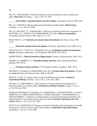 60
MA, J.F.; TAKAHASHI, E. Interaction between calcium and silicon in water-cultured rice
plants. Plant Soil, The Hague, v. 148, p. 107-113, 1993.
______. Soil, fertilizer, and plant silicon research in Japan. Amsterdam: Elsevier, 2002. 281p.
MA, J.F.; YAMAJI, N. Silicon uptake and accumulation in higher plants. Plant Science,
Limerick, v. 11, p. 392-397, 2006.
MA, J.F.; MIYAKEY, Y.; TAKAHASHI, E. Silicon as a beneficial element for crop plants. In:
DATINOFF, L.E.; SYDER, G.H.; KORNDORFER, G.H. (Ed.). Silicon on agriculture.
Amsterdam: Elsevier Science, 2001. chap. 2, p. 17-39.
MALAVOLTA, E.A. Elementos de nutrição mineral de plantas. São Paulo: Ceres, 1980.
251 p.
______. Manual de nutrição mineral de plantas. São Paulo: Agronômica Ceres, 2006. 631 p.
MALAVOLTA, E.; VITTI, G.C.; OLIVEIRA, S.A. de. Avaliação do estado nutricional das
plantas: princípios e aplicações. 2. ed. Piracicaba: POTAFOS, 1997. 201 p.
MARSCHNER, H. Mineral nutrition of higher plants. London: Academic Press, 1990. 674 p.
MENGEL, K.; KIRKBY, E. A. Principles of plant nutrition. Bern: International Potash
Institute, 1987. 687 p.
______. Principles of plant nutrition. 5th
ed. Dordrecht: Kluwer Academic, 2001. 849 p.
MEURER, E.J. Potássio. In: FERNANDES, M.S. (Ed.). Nutrição mineral de plantas. Viçosa:
Sociedade Brasileira de Ciência do Solo, 2006. p. 282-298.
MITANI, N.; MA. J.F. Uptake system of silicon in different plant species. Journal of
Experimental Botany, Oxford, v. 56, n. 414, p. 1255-1261, 2005.
MIYAKE, Y.; TAKAHASHI, E. Effect of silicon on the growth and fruit production of
strawberry plants in a solution culture. Soil Science and Plant Nutrition, Tokyo, v. 32, n.2,
p. 321-326, June 1986.
MURILLO-AMADOR, B.; YAMADA, S.; YAMAGUSHI, T.; RUEDA-PUENTE, E.; ÁVILA-
SERRANO, N.; GARCIA-HERNANDES, L.; LÓPEZ-AGUIAR, R.; TROYODIEGUEZ. E;
NIETO-GARIBAY, A. Influence of calcium silicate on growth, physiological parameters and
mineral nutrition in two legume species under salt stress. Journal of Agronomy and Crop
Science, Berlin, v. 193, p. 413-421, 2007.
NEFFATI, M.; MARZOUK, B. Changes in essential oil and fatty acid composition in coriander
(Coriandrum sativum L.) leaves under saline conditions. Industrial Crops and Products,
Amsterdam, v. 28, p.137–142, 2008.
 