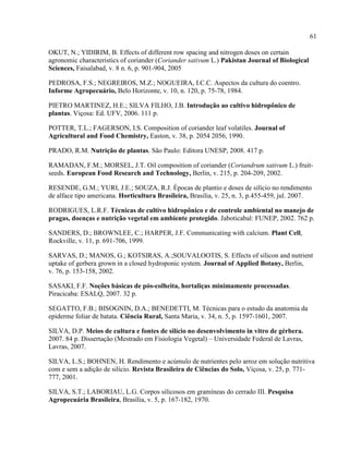 61
OKUT, N.; YIDIRIM, B. Effects of different row spacing and nitrogen doses on certain
agronomic characteristics of coriander (Coriander sativum L.) Pakistan Journal of Biological
Sciences, Faisalabad, v. 8 n. 6, p. 901-904, 2005
PEDROSA, F.S.; NEGREIROS, M.Z.; NOGUEIRA, I.C.C. Aspectos da cultura do coentro.
Informe Agropecuário, Belo Horizonte, v. 10, n. 120, p. 75-78, 1984.
PIETRO MARTINEZ, H.E.; SILVA FILHO, J.B. Introdução ao cultivo hidropônico de
plantas. Viçosa: Ed. UFV, 2006. 111 p.
POTTER, T.L.; FAGERSON, I.S. Composition of coriander leaf volatiles. Journal of
Agricultural and Food Chemistry, Easton, v. 38, p. 2054 2056, 1990.
PRADO, R.M. Nutrição de plantas. São Paulo: Editora UNESP, 2008. 417 p.
RAMADAN, F.M.; MORSEL, J.T. Oil composition of coriander (Coriandrum sativum L.) fruit-
seeds. European Food Research and Technology, Berlin, v. 215, p. 204-209, 2002.
RESENDE, G.M.; YURI, J.E.; SOUZA, R.J. Épocas de plantio e doses de silício no rendimento
de alface tipo americana. Horticultura Brasileira, Brasilia, v. 25, n. 3, p.455-459, jul. 2007.
RODRIGUES, L.R.F. Técnicas de cultivo hidropônico e de controle ambiental no manejo de
pragas, doenças e nutrição vegetal em ambiente protegido. Jaboticabal: FUNEP, 2002. 762 p.
SANDERS, D.; BROWNLEE, C.; HARPER, J.F. Communicating with calcium. Plant Cell,
Rockville, v. 11, p. 691-706, 1999.
SARVAS, D.; MANOS, G.; KOTSIRAS, A.;SOUVALOOTIS, S. Effects of silicon and nutrient
uptake of gerbera grown in a closed hydroponic system. Journal of Applied Botany, Berlin,
v. 76, p. 153-158, 2002.
SASAKI, F.F. Noções básicas de pós-colheita, hortaliças minimamente processadas.
Piracicaba: ESALQ, 2007. 32 p.
SEGATTO, F.B.; BISOGNIN, D.A.; BENEDETTI, M. Técnicas para o estudo da anatomia da
epiderme foliar de batata. Ciência Rural, Santa Maria, v. 34, n. 5, p. 1597-1601, 2007.
SILVA, D.P. Meios de cultura e fontes de silício no desenvolvimento in vitro de gérbera.
2007. 84 p. Dissertação (Mestrado em Fisiologia Vegetal) – Universidade Federal de Lavras,
Lavras, 2007.
SILVA, L.S.; BOHNEN, H. Rendimento e acúmulo de nutrientes pelo arroz em solução nutritiva
com e sem a adição de silício. Revista Brasileira de Ciências do Solo, Viçosa, v. 25, p. 771-
777, 2001.
SILVA, S.T.; LABORIAU, L.G. Corpos silicosos em gramíneas do cerrado III. Pesquisa
Agropecuária Brasileira, Brasília, v. 5, p. 167-182, 1970.
 