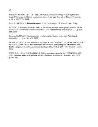 62
STRAUSS-DEBENEDETTI, S.; BERLYN, G.P. Leaf anatomical responses to light in five
tropical Moraceae of different successional status. American Journal of Botany, Columbus,
v. 81, p. 1582-1591, 1994.
TAIZ, L.; ZEIGER, E. Fisiologia vegetal. 3. ed. Porto Alegre: Ed. Artmed, 2004.. 719 p.
TAKANO, T. Effect of ratios of K to Ca in the nutrient solution on the growth, nutrient uptake,
essencial oil content and composition of Basil. Acta Horticulturae, The Hague, n. 331, p. 129-
135, 1993.
TAMAI, K.; MA, J.F. Characterization of silicon uptake by rice roots. New Phytologist,
Cambridge, v. 158, p. 481-436, 2003.
TRANI, P.E.; RAIJ, B. van. Hortaliças. In: RAIJ, B. van; CANTARELLA, H.; QUAGGIO, J.A.;
FURLANI, A.M.C. (Ed.). Recomendações de adubação e calagem para o Estado de São
Paulo. Campinas: Instituto Agronômico; Fundação IAC, 1996. p. 285. (IAC. Boletim Técnico,
100).
VITTI, G.C.; LIMA, E.; CICARONE, F. Cálcio, magnésio e enxofre. In: FERNANDES, M.S.
(Ed.). Nutrição mineral de plantas. Viçosa: Sociedade Brasileira de Ciência do Solo, 2006.
p. 252-260.
 
