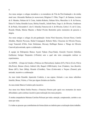 6
Aos meus amigos e colegas moradores e ex-moradores da Vila da Pós-Graduação e da minha
atual casa: Alexandre Barbosa (in memoriam), Diógines F. Filho, Tiago F. de Santana, Luciane
de S. Mendes, Fabiane de S. Costa, Andréa Roberto, Fabiane Silva, Marcelino A. R. de Pascoa,
Deise N. Furlan, Ronaldo Lucas, Shirley Famelli,, Julieth Parra, Tiago A. de Oliveira, Vanderson
R. de Paula, Alexsandro C. dos S. Almeida, Francisco de A. de Oliveira, Carlos J. G. de S. Lima,
Ricardo Olinda, Marina Maestre e Rafael Pivotto Bortolotto pelos momentos de parceria e
alegria.
Aos meus amigos e colegas de pós-graduação: Josina Nimi Kassoma, Giovani Rossi, Camila
Abrahão, Mariele Piovesan, Rafael Campagnol, Roberto Melo, Cleucione de Oliveira Pessoa,
Luigi Trancredi d’Orlo, Ester Holckman, Diovany Doffinger Ramos e Thiago de Oliveira
Canevali pela amizade, apoio e colaboração.
Á equipe da Hidroponia Bianca Ayumi Nakata (Faço-Nada), Graziele Ferezini (Salsiña),
Guilherme Guilger Despontin (3-Pontin) sem a qual não teria conseguido realizar os
experimentos.
Ao GEPOL – (Grupo de Estudos e Práticas em Olericultura), Isadora (GT), Flávio (G-ní), Flávia
(Du-Porto), Brenno (Zero), Gabriel (Jã), Raquel (1000-Goals), Ivan (Viaduto), Ana (Koróti),
Bruna (KY), Sara (Milq), Ricardo (Cimidão), Taisa (Corkovado) e Nayara (Tatami) pela
amizade, incentivo e colaboração
Ao meu irmão Ronaldo Aparecido Cordeiro, à sua esposa Alcinete e aos meus sobrinhos
Jennifer, Bruna, Vitória, e Vitor por alguns feriados em família.
Ao meu irmão Marcio Cordeiro pelo incentivo.
Aos meus tios Maria Emília Pereira e Francisco Pereira pelo apoio nos momentos de maior
dificuldade e pelo contínuo incentivo para realização dos meus projetos.
À minha companheira Mariana Caroline Pelissari por toda a atenção, compreensão, carinho e seu
amor por mim.
E a todas as pessoas que contribuíram de forma direta ou indireta para a realização deste trabalho.
 