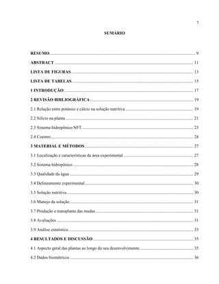7
SUMÁRIO
RESUMO........................................................................................................................................ 9
ABSTRACT ................................................................................................................................. 11
LISTA DE FIGURAS.................................................................................................................. 13
LISTA DE TABELAS................................................................................................................. 15
1 INTRODUÇÃO ........................................................................................................................ 17
2 REVISÃO BIBLIOGRÁFICA................................................................................................ 19
2.1 Relação entre potássio e cálcio na solução nutritiva ............................................................... 19
2.2 Silício na planta ....................................................................................................................... 21
2.3 Sistema hidropônico NFT........................................................................................................ 23
2.4 Coentro .................................................................................................................................... 24
3 MATERIAL E MÉTODOS..................................................................................................... 27
3.1 Localização e características da área experimental ................................................................. 27
3.2 Sistema hidropônico ................................................................................................................ 28
3.3 Qualidade da água ................................................................................................................... 29
3.4 Delineamento experimental..................................................................................................... 30
3.5 Solução nutritiva...................................................................................................................... 30
3.6 Manejo da solução................................................................................................................... 31
3.7 Produção e transplante das mudas........................................................................................... 31
3.8 Avaliações ............................................................................................................................... 31
3.9 Análise estatística .................................................................................................................... 33
4 RESULTADOS E DISCUSSÃO ............................................................................................. 35
4.1 Aspecto geral das plantas ao longo do seu desenvolvimento.................................................. 35
4.2 Dados biométricos................................................................................................................... 36
 