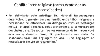 Conflito inter-religioso (como expressar as
necessidades)
• Foi delimitado pelo psicólogo Dr. Marshall Rosenberg,(que
desenvolveu o projeto) em uma reunião entre tribos indígenas ,a
necessidade de estabelecer um dialogo ao invés da destruição
mutua, e, após a reunião, eles aprenderam a se comunicar; um
dos chefes disse: “Se soubermos nos comunicar da forma que você
está nos ajudando a fazer, não precisaremos nos matar .Se
soubermos falar uma linguagem de vida – uma linguagem de
necessidades em vez de julgamentos.”
 