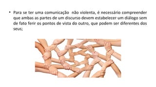 • Para se ter uma comunicação não violenta, é necessário compreender
que ambas as partes de um discurso devem estabelecer um diálogo sem
de fato ferir os pontos de vista do outro, que podem ser diferentes dos
seus;
 