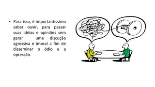 • Para isso, é importantíssimo
saber ouvir, para passar
suas idéias e opiniões sem
gerar uma discução
agressiva e imoral a fim de
disseminar o ódio e a
opressão.
 