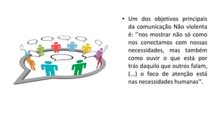 • Um dos objetivos principais
da comunicação Não violenta
é: ’’nos mostrar não só como
nos conectamos com nossas
necessidades, mas também
como ouvir o que está por
trás daquilo que outros falam,
(...) o foco de atenção está
nas necessidades humanas’’.
 