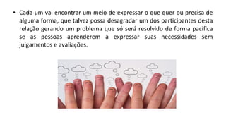 • Cada um vai encontrar um meio de expressar o que quer ou precisa de
alguma forma, que talvez possa desagradar um dos participantes desta
relação gerando um problema que só será resolvido de forma pacifica
se as pessoas aprenderem a expressar suas necessidades sem
julgamentos e avaliações.
 